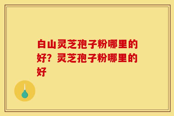 白山灵芝孢子粉哪里的好？灵芝孢子粉哪里的好