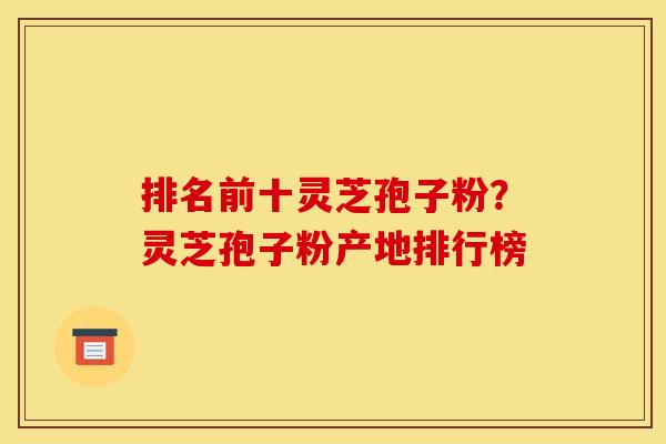 排名前十灵芝孢子粉？灵芝孢子粉产地排行榜