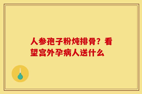 人参孢子粉炖排骨？看望宫外孕病人送什么