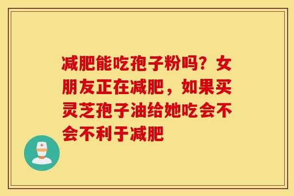 减肥能吃孢子粉吗？女朋友正在减肥，如果买灵芝孢子油给她吃会不会不利于减肥