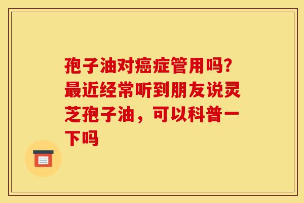 孢子油对癌症管用吗？最近经常听到朋友说灵芝孢子油，可以科普一下吗