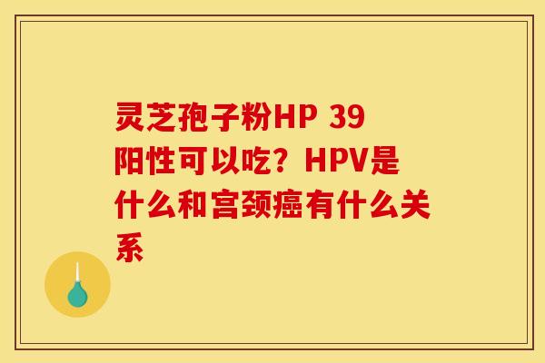 灵芝孢子粉HP 39阳性可以吃？HPV是什么和宫颈癌有什么关系