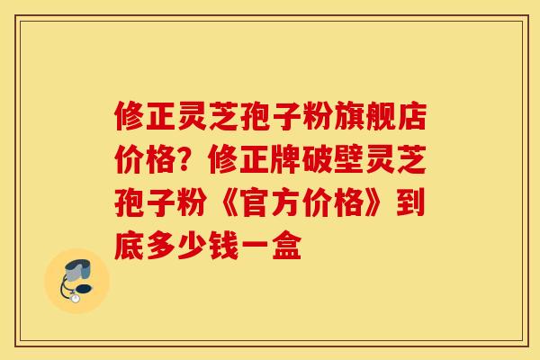 修正灵芝孢子粉旗舰店价格？修正牌破壁灵芝孢子粉《官方价格》到底多少钱一盒