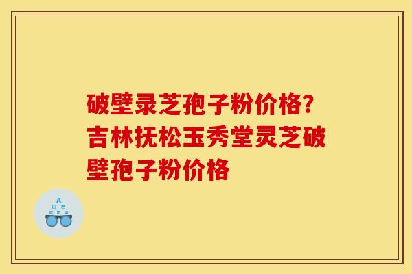 破壁录芝孢子粉价格？吉林抚松玉秀堂灵芝破壁孢子粉价格