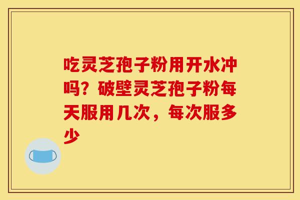 吃灵芝孢子粉用开水冲吗？破壁灵芝孢子粉每天服用几次，每次服多少