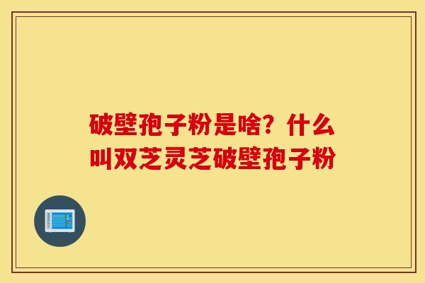 破壁孢子粉是啥？什么叫双芝灵芝破壁孢子粉