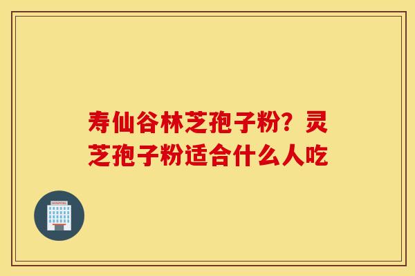 寿仙谷林芝孢子粉？灵芝孢子粉适合什么人吃