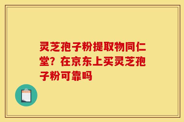 灵芝孢子粉提取物同仁堂？在京东上买灵芝孢子粉可靠吗