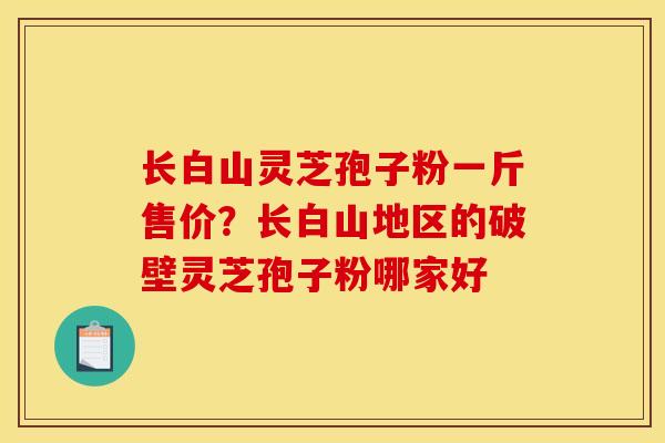 长白山灵芝孢子粉一斤售价？长白山地区的破壁灵芝孢子粉哪家好