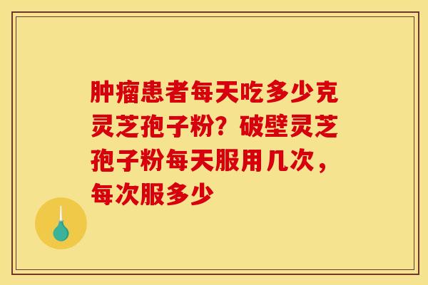 肿瘤患者每天吃多少克灵芝孢子粉？破壁灵芝孢子粉每天服用几次，每次服多少