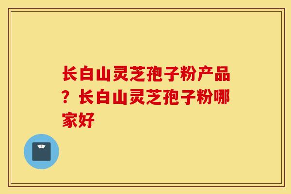 长白山灵芝孢子粉产品？长白山灵芝孢子粉哪家好