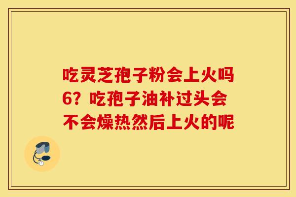 吃灵芝孢子粉会上火吗6？吃孢子油补过头会不会燥热然后上火的呢
