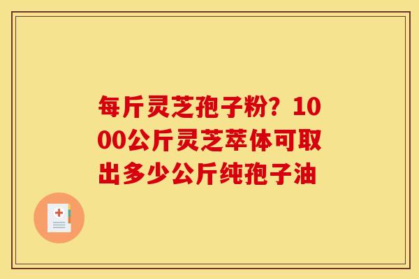 每斤灵芝孢子粉？1000公斤灵芝萃体可取出多少公斤纯孢子油