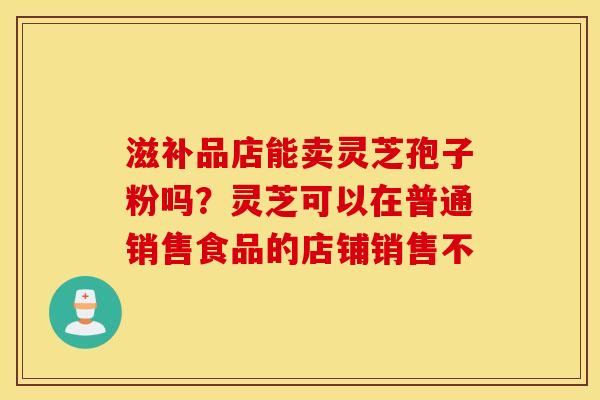 滋补品店能卖灵芝孢子粉吗？灵芝可以在普通销售食品的店铺销售不