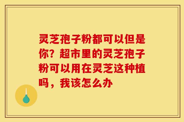 灵芝孢子粉都可以但是你？超市里的灵芝孢子粉可以用在灵芝这种植吗，我该怎么办