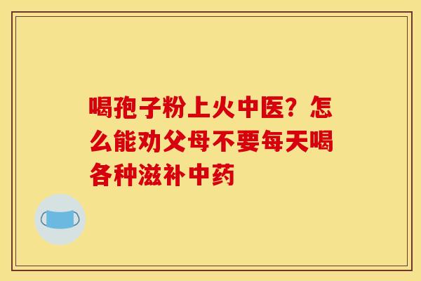 喝孢子粉上火中医？怎么能劝父母不要每天喝各种滋补中药
