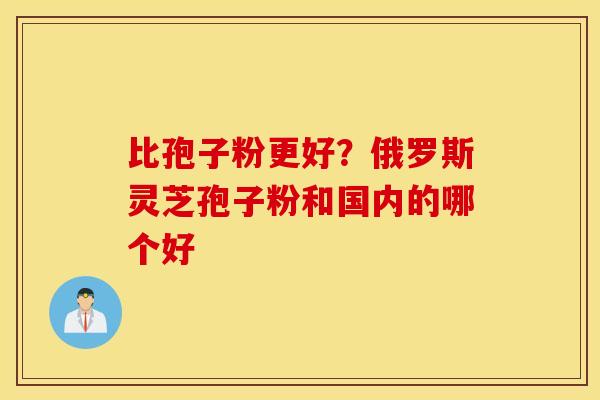 比孢子粉更好？俄罗斯灵芝孢子粉和国内的哪个好