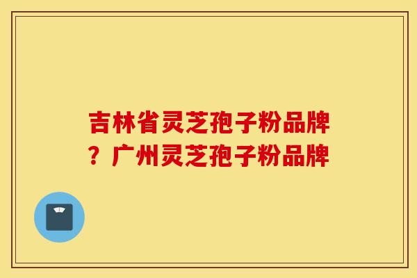 吉林省灵芝孢子粉品牌？广州灵芝孢子粉品牌
