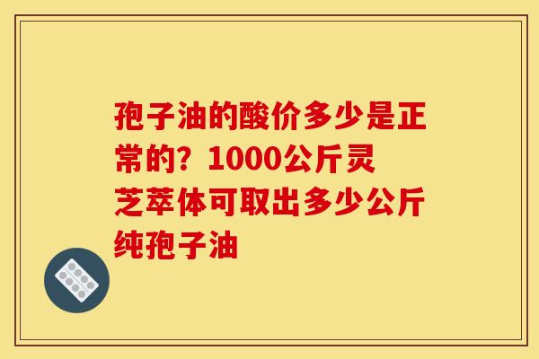 孢子油的酸价多少是正常的？1000公斤灵芝萃体可取出多少公斤纯孢子油