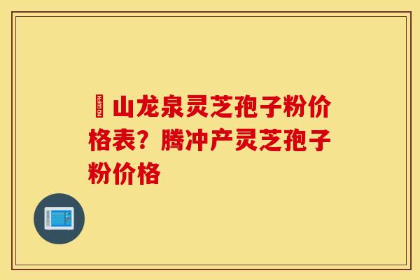 黃山龙泉灵芝孢子粉价格表？腾冲产灵芝孢子粉价格
