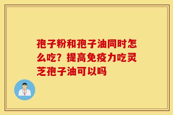 孢子粉和孢子油同时怎么吃？提高免疫力吃灵芝孢子油可以吗