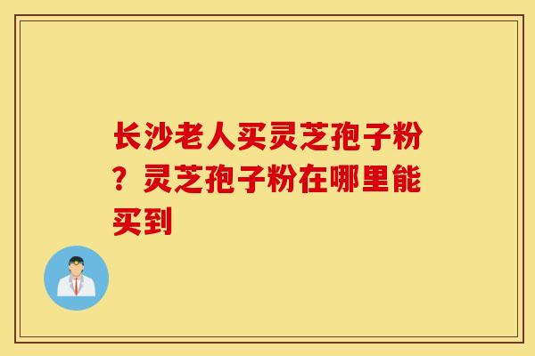 长沙老人买灵芝孢子粉？灵芝孢子粉在哪里能买到