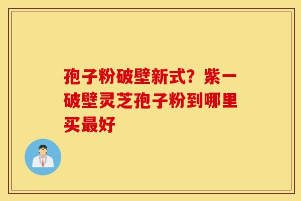 孢子粉破壁新式？紫一破壁灵芝孢子粉到哪里买最好