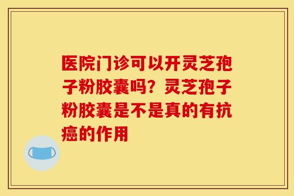 医院门诊可以开灵芝孢子粉胶囊吗？灵芝孢子粉胶囊是不是真的有抗癌的作用