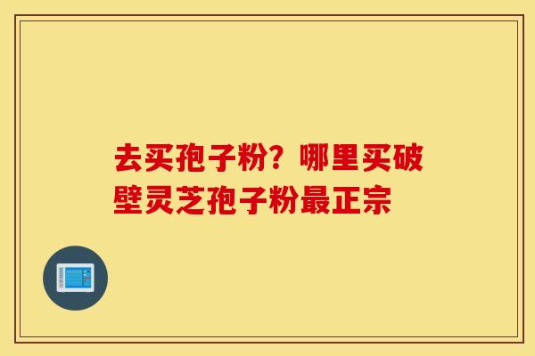 去买孢子粉？哪里买破壁灵芝孢子粉最正宗