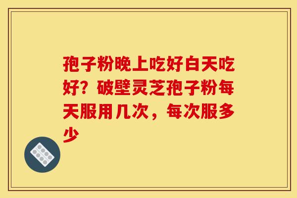 孢子粉晚上吃好白天吃好？破壁灵芝孢子粉每天服用几次，每次服多少