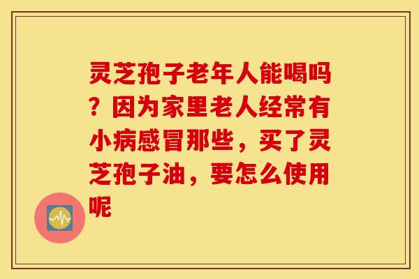 灵芝孢子老年人能喝吗？因为家里老人经常有小病感冒那些，买了灵芝孢子油，要怎么使用呢