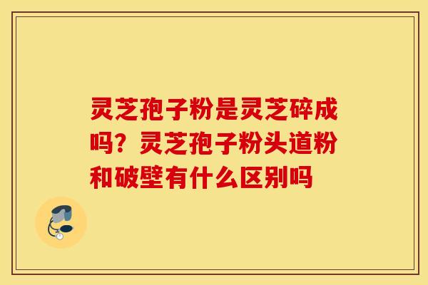灵芝孢子粉是灵芝碎成吗？灵芝孢子粉头道粉和破壁有什么区别吗