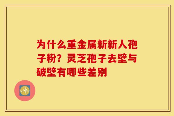 为什么重金属新新人孢子粉？灵芝孢子去壁与破壁有哪些差别