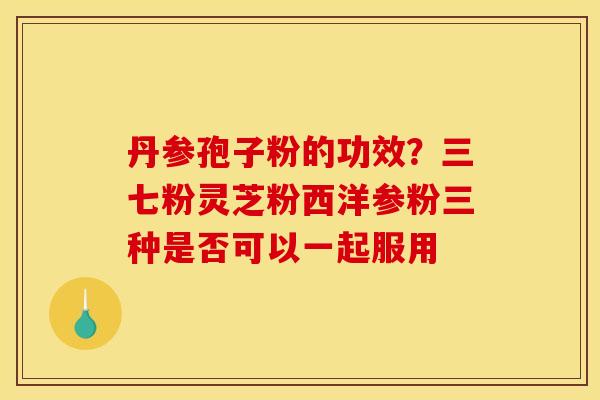 丹参孢子粉的功效？三七粉灵芝粉西洋参粉三种是否可以一起服用