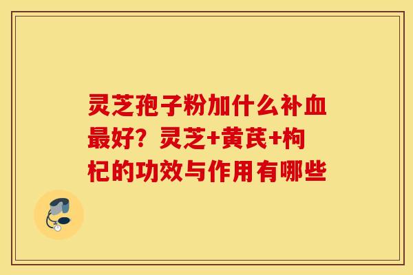 灵芝孢子粉加什么补血最好？灵芝+黄芪+枸杞的功效与作用有哪些