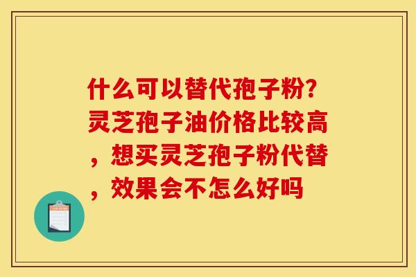 什么可以替代孢子粉？灵芝孢子油价格比较高，想买灵芝孢子粉代替，效果会不怎么好吗