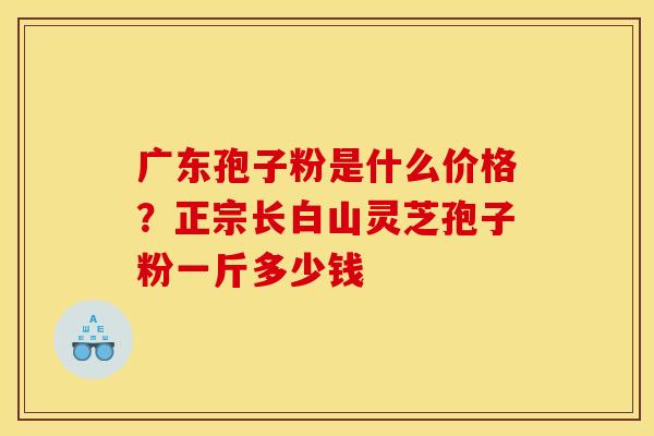 广东孢子粉是什么价格？正宗长白山灵芝孢子粉一斤多少钱