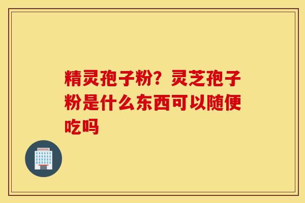 精灵孢子粉？灵芝孢子粉是什么东西可以随便吃吗