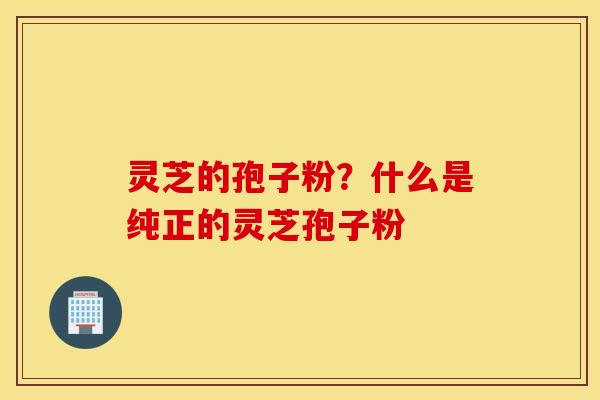 灵芝的孢子粉？什么是纯正的灵芝孢子粉