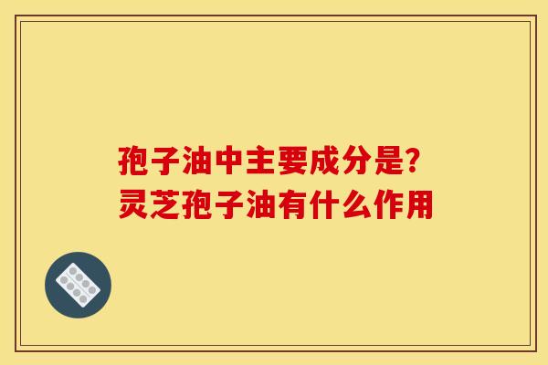 孢子油中主要成分是？灵芝孢子油有什么作用
