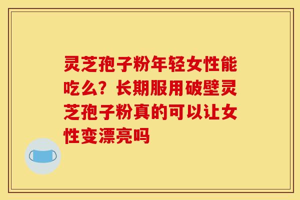 灵芝孢子粉年轻女性能吃么？长期服用破壁灵芝孢子粉真的可以让女性变漂亮吗