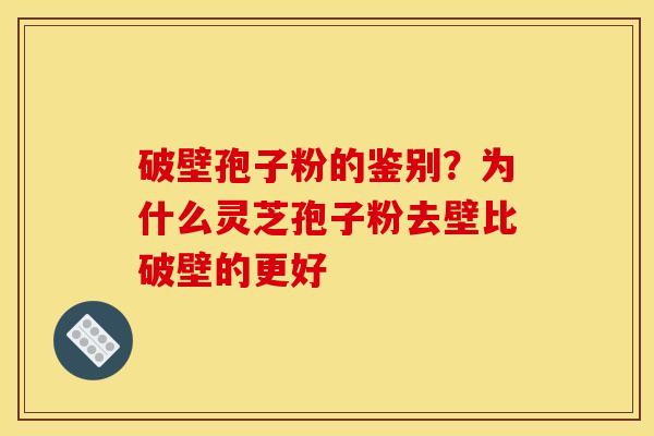 破壁孢子粉的鉴别？为什么灵芝孢子粉去壁比破壁的更好