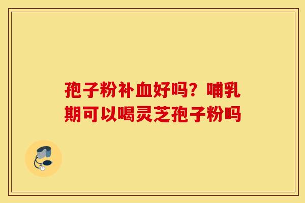 孢子粉补血好吗？哺乳期可以喝灵芝孢子粉吗