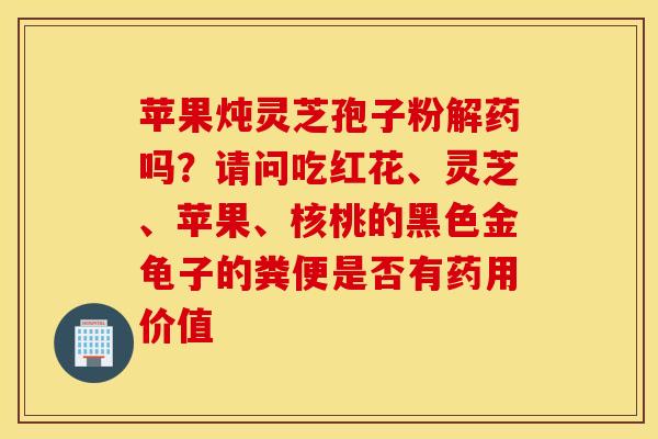苹果炖灵芝孢子粉解药吗？请问吃红花、灵芝、苹果、核桃的黑色金龟子的粪便是否有药用价值