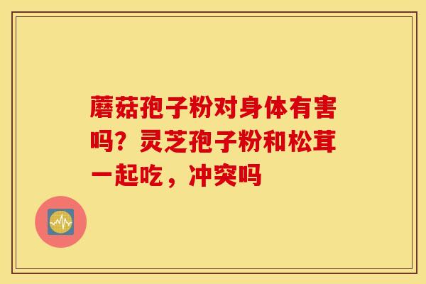 蘑菇孢子粉对身体有害吗？灵芝孢子粉和松茸一起吃，冲突吗