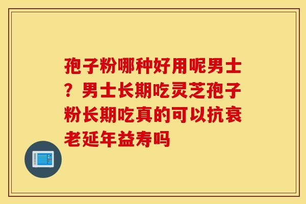 孢子粉哪种好用呢男士？男士长期吃灵芝孢子粉长期吃真的可以抗衰老延年益寿吗
