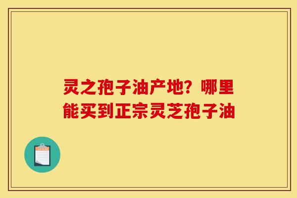 灵之孢子油产地？哪里能买到正宗灵芝孢子油