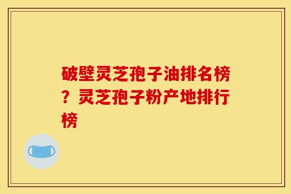 破壁灵芝孢子油排名榜？灵芝孢子粉产地排行榜