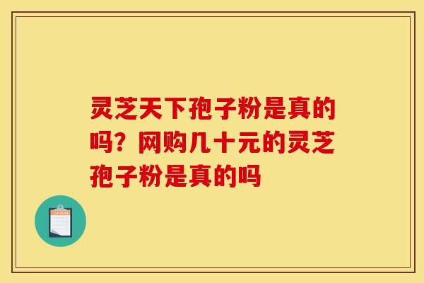 灵芝天下孢子粉是真的吗？网购几十元的灵芝孢子粉是真的吗