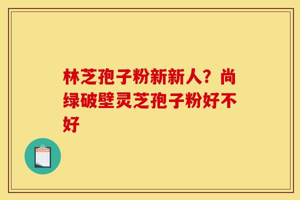 林芝孢子粉新新人？尚绿破壁灵芝孢子粉好不好